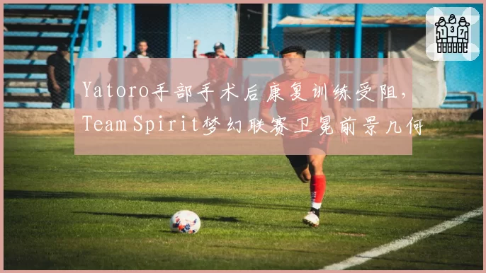 Yatoro手部手术后康复训练受阻，Team Spirit梦幻联赛卫冕前景几何？