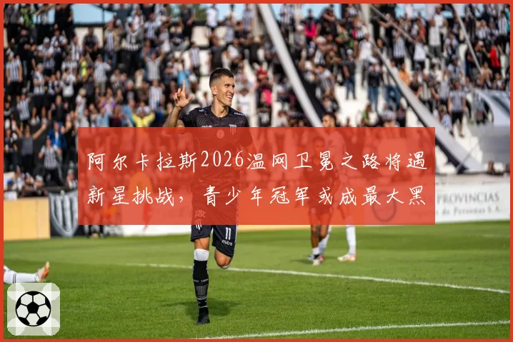 阿尔卡拉斯2026温网卫冕之路将遇新星挑战,青少年冠军或成最大黑马