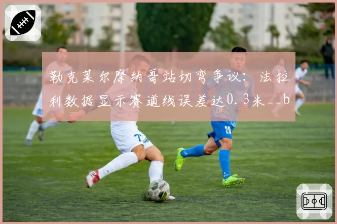 勒克莱尔摩纳哥站切弯争议:法拉利数据显示赛道线误差达0.3米__br_