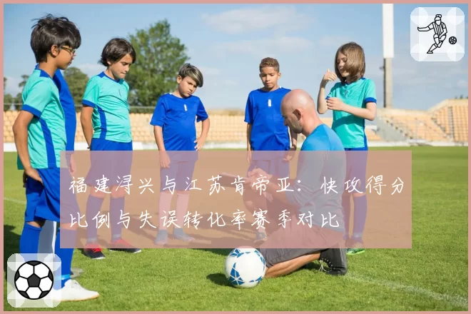 福建浔兴与江苏肯帝亚：快攻得分比例与失误转化率赛季对比