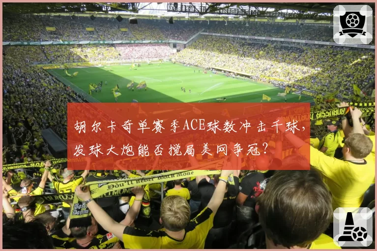 胡尔卡奇单赛季ACE球数冲击千球，发球大炮能否搅局美网争冠？