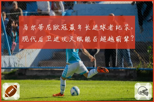 马尔蒂尼欧冠最年长进球者纪录,现代后卫进攻天赋能否超越前辈?