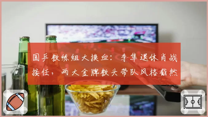 国乒教练组大换血:李隼退休肖战接任,两大金牌教头带队风格截然不同