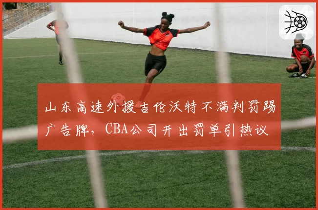 山东高速外援吉伦沃特不满判罚踢广告牌，CBA公司开出罚单引热议