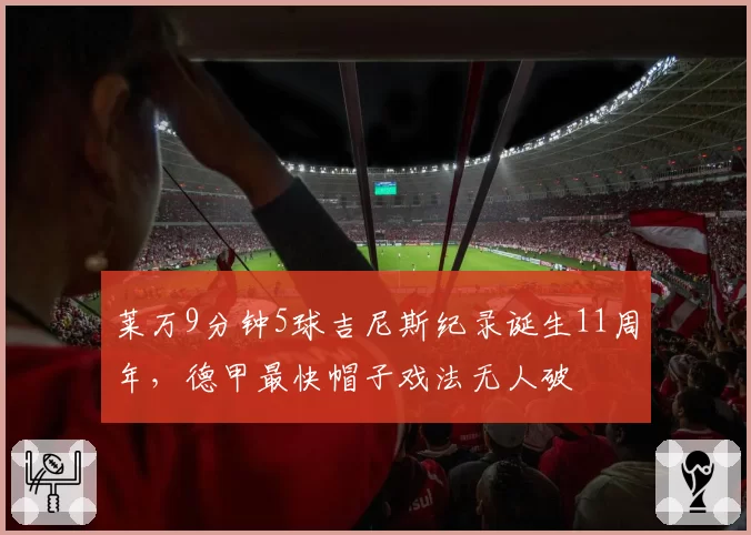莱万9分钟5球吉尼斯纪录诞生11周年,德甲最快帽子戏法无人破