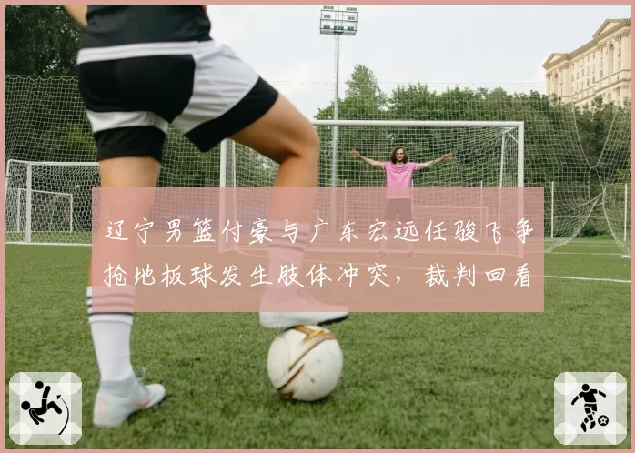 辽宁男篮付豪与广东宏远任骏飞争抢地板球发生肢体冲突，裁判回看后判罚双方犯规