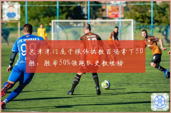 天津津门虎于根伟执教百场拿下50胜，胜率50%领跑队史教练榜