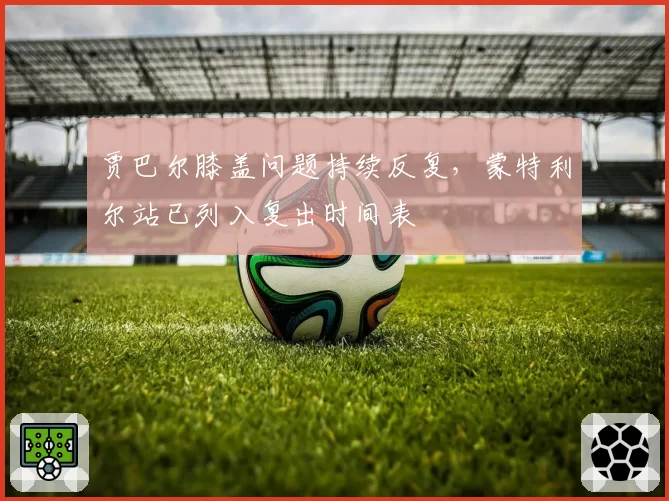 贾巴尔膝盖问题持续反复，蒙特利尔站已列入复出时间表