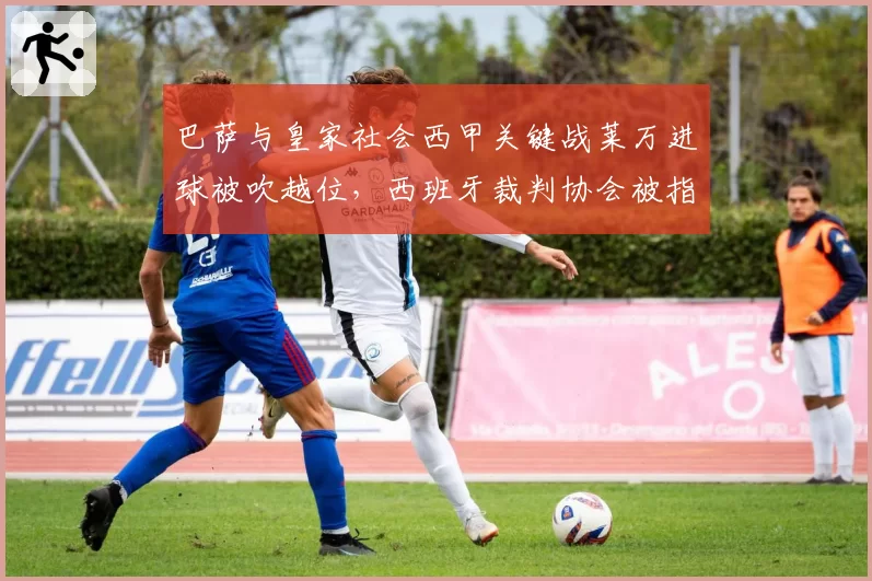 巴萨与皇家社会西甲关键战莱万进球被吹越位,西班牙裁判协会被指技术系统过时