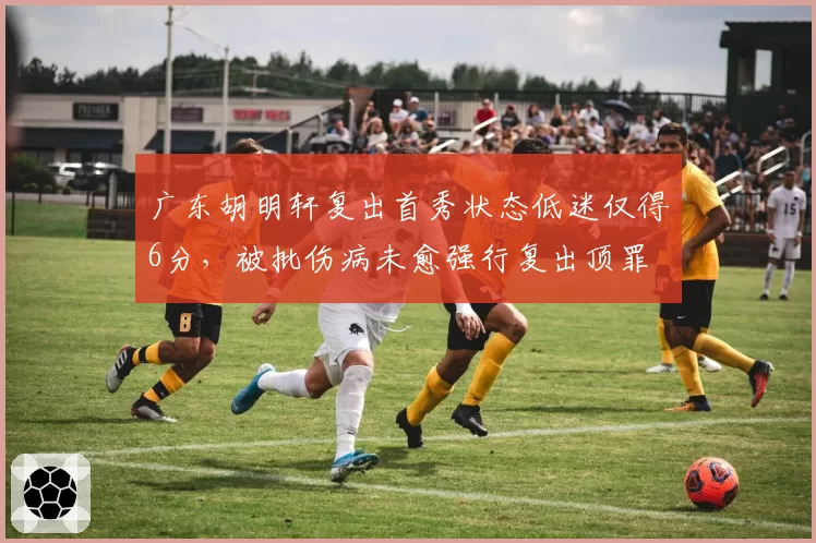 广东胡明轩复出首秀状态低迷仅得6分，被批伤病未愈强行复出顶罪