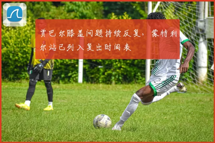 贾巴尔膝盖问题持续反复,蒙特利尔站已列入复出时间表