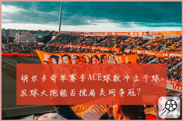 胡尔卡奇单赛季ACE球数冲击千球,发球大炮能否搅局美网争冠?