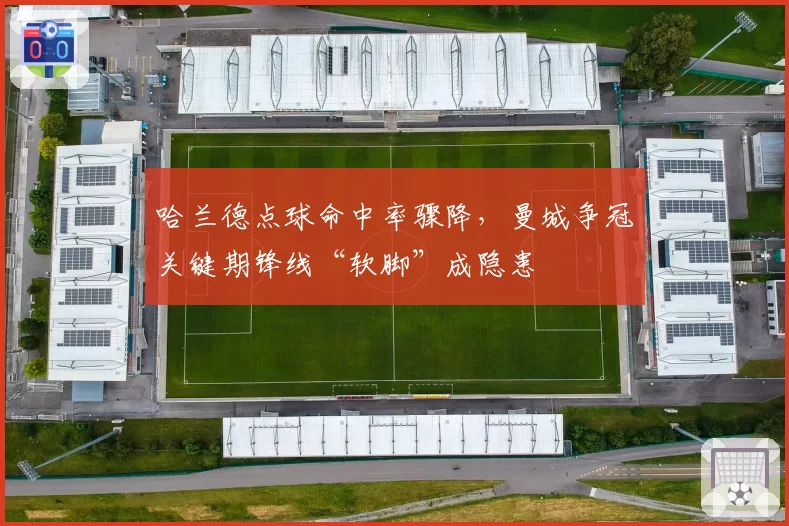 哈兰德点球命中率骤降，曼城争冠关键期锋线“软脚”成隐患