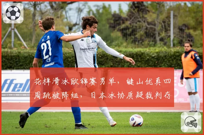 花样滑冰欧锦赛男单，键山优真四周跳被降组，日本冰协质疑裁判存有偏见？