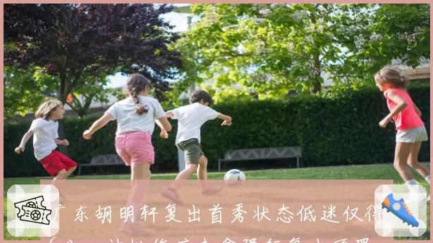 广东胡明轩复出首秀状态低迷仅得6分,被批伤病未愈强行复出顶罪