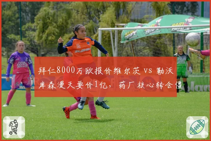 拜仁8000万欧报价维尔茨 vs 勒沃库森漫天要价1亿，药厂核心转会僵局