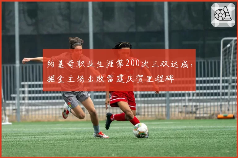 约基奇职业生涯第200次三双达成，掘金主场击败雷霆庆贺里程碑