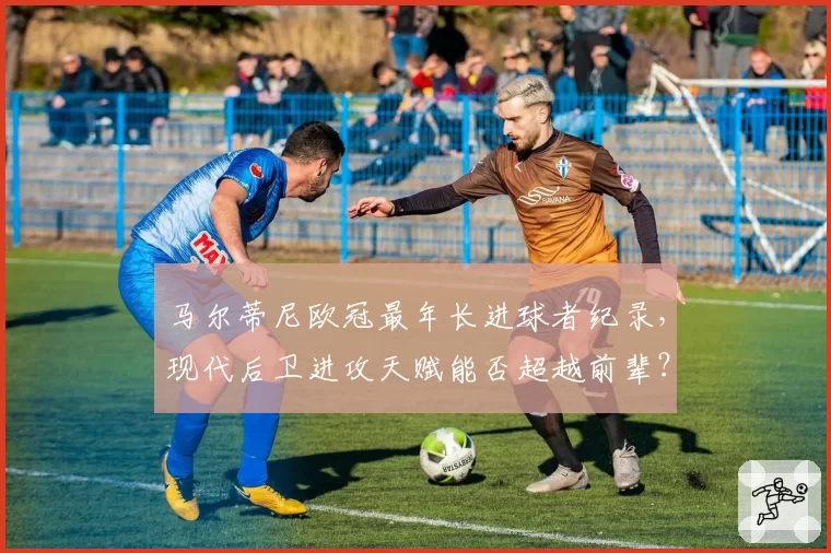马尔蒂尼欧冠最年长进球者纪录，现代后卫进攻天赋能否超越前辈？