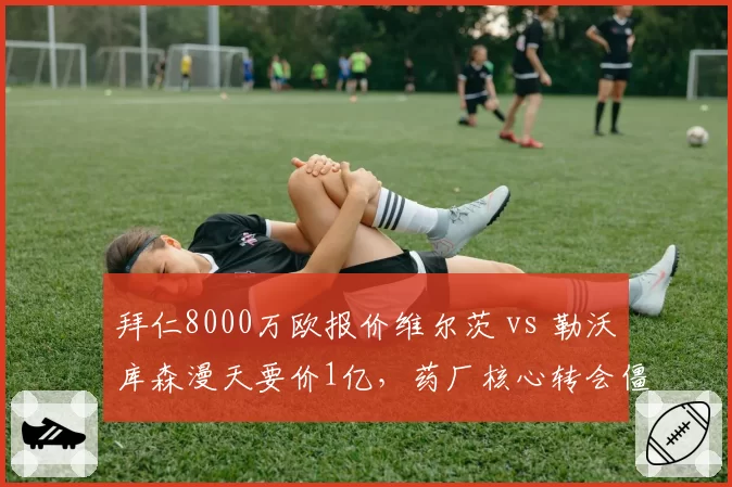 拜仁8000万欧报价维尔茨 vs 勒沃库森漫天要价1亿，药厂核心转会僵局