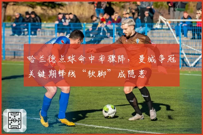 哈兰德点球命中率骤降，曼城争冠关键期锋线“软脚”成隐患