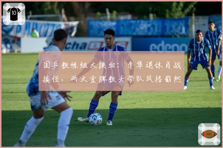 国乒教练组大换血：李隼退休肖战接任，两大金牌教头带队风格截然不同