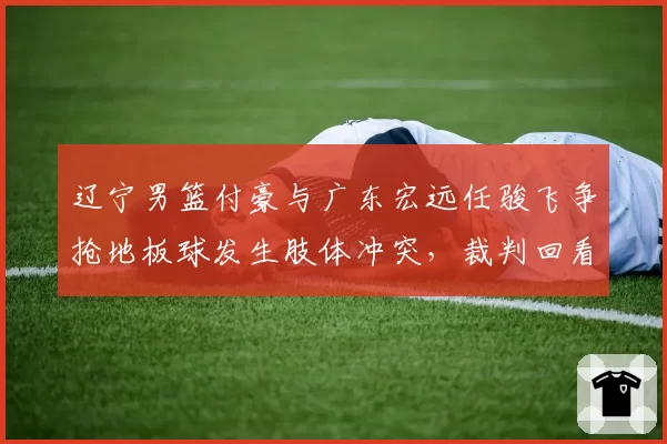 辽宁男篮付豪与广东宏远任骏飞争抢地板球发生肢体冲突，裁判回看后判罚双方犯规