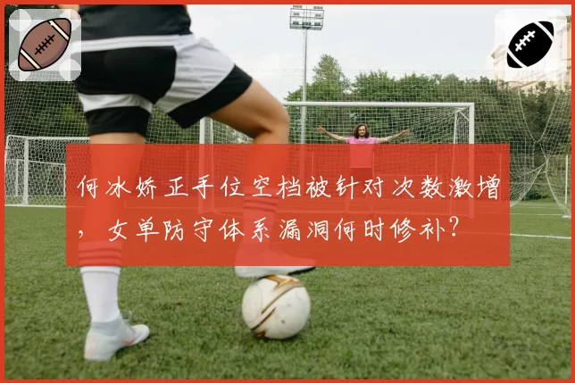 何冰娇正手位空档被针对次数激增，女单防守体系漏洞何时修补？