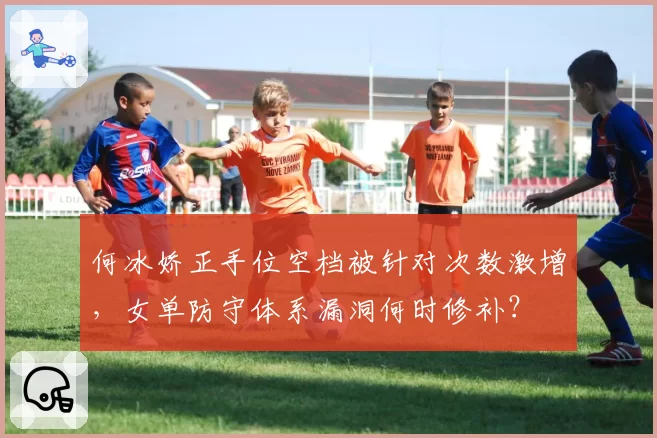 何冰娇正手位空档被针对次数激增，女单防守体系漏洞何时修补？
