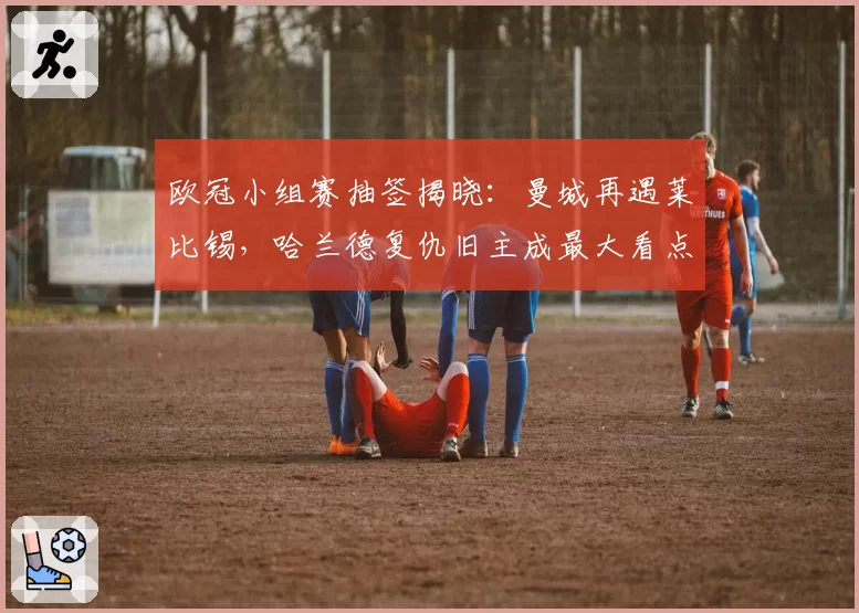 欧冠小组赛抽签揭晓:曼城再遇莱比锡,哈兰德复仇旧主成最大看点