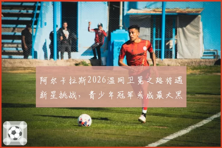 阿尔卡拉斯2026温网卫冕之路将遇新星挑战,青少年冠军或成最大黑马