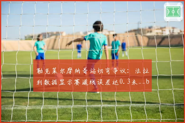勒克莱尔摩纳哥站切弯争议：法拉利数据显示赛道线误差达0.3米__br_