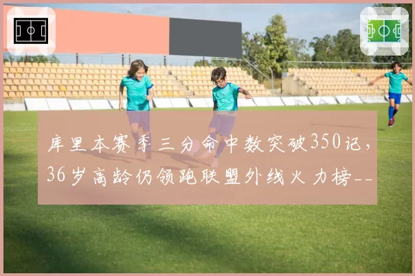 库里本赛季三分命中数突破350记，36岁高龄仍领跑联盟外线火力榜__br_